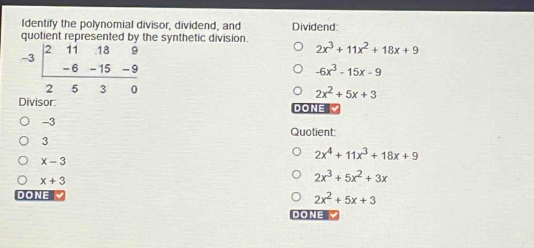 identify the polynomial divisor, dividend, and quotient represented by the synthetic division. -3 | 2 11 18 9 -6 -15 -9 2 5 3 0 divisor: -3 3 x - 3 x + 3 done dividend: 2x^3 + 11x^2 + 18x + 9 -6x^3 - 15x - 9 2x^2 + 5x + 3 done quotient: 2x^4 + 11x^3 + 18x + 9 2x^3 + 5x^2 + 3x 2x^2 + 5x + 3 done