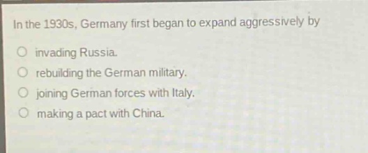 in the 1930s, germany first began to expand aggressively by\ninvading russia.\nrebuilding the german military.\njoining german forces with italy.\nmaking a pact with china.