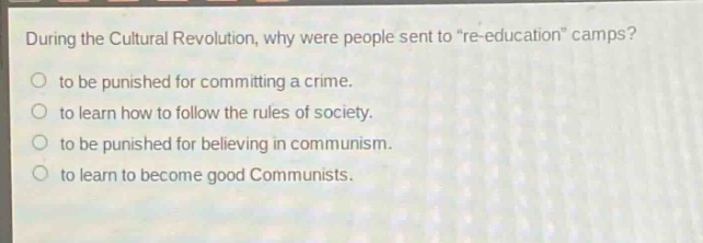 during the cultural revolution, why were people sent to \re - education\ camps?\no to be punished for committing a crime.\no to learn how to follow the rules of society.\no to be punished for believing in communism.\no to learn to become good communists.