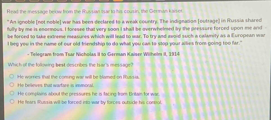 read the message below from the russian tsar to his cousin, the german kaiser. \an ignoble not noble war has been declared to a weak country. the indignation outrage in russia shared fully by me is enormous. i foresee that very soon i shall be overwhelmed by the pressure forced upon me and be forced to take extreme measures which will lead to war. to try and avoid such a calamity as a european war i beg you in the name of our old friendship to do what you can to stop your allies from going too far.\ - telegram from tsar nicholas ii to german kaiser wilhelm ii, 1914 which of the following best describes the tsars message? he worries that the coming war will be blamed on russia. he believes that warfare is immoral. he complains about the pressures he is facing from britain for war. he fears russia will be forced into war by forces outside his control.