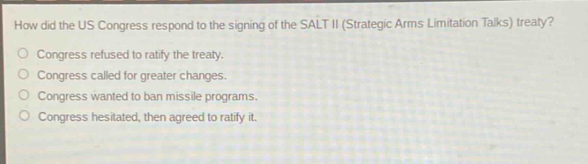 how did the us congress respond to the signing of the salt ii (strategic arms limitation talks) treaty?\ncongress refused to ratify the treaty.\ncongress called for greater changes.\ncongress wanted to ban missile programs.\ncongress hesitated, then agreed to ratify it.