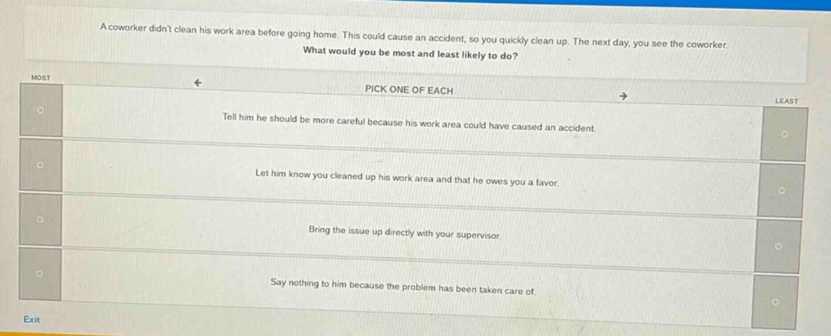 a coworker didnt clean his work area before going home. this could cause an accident, so you quickly clean up. the next day, you see the coworker. what would you be most and least likely to do? pick one of each tell him he should be more careful because his work area could have caused an accident. let him know you cleaned up his work area and that he owes you a favor. bring the issue up directly with your supervisor. say nothing to him because the problem has been taken care of.