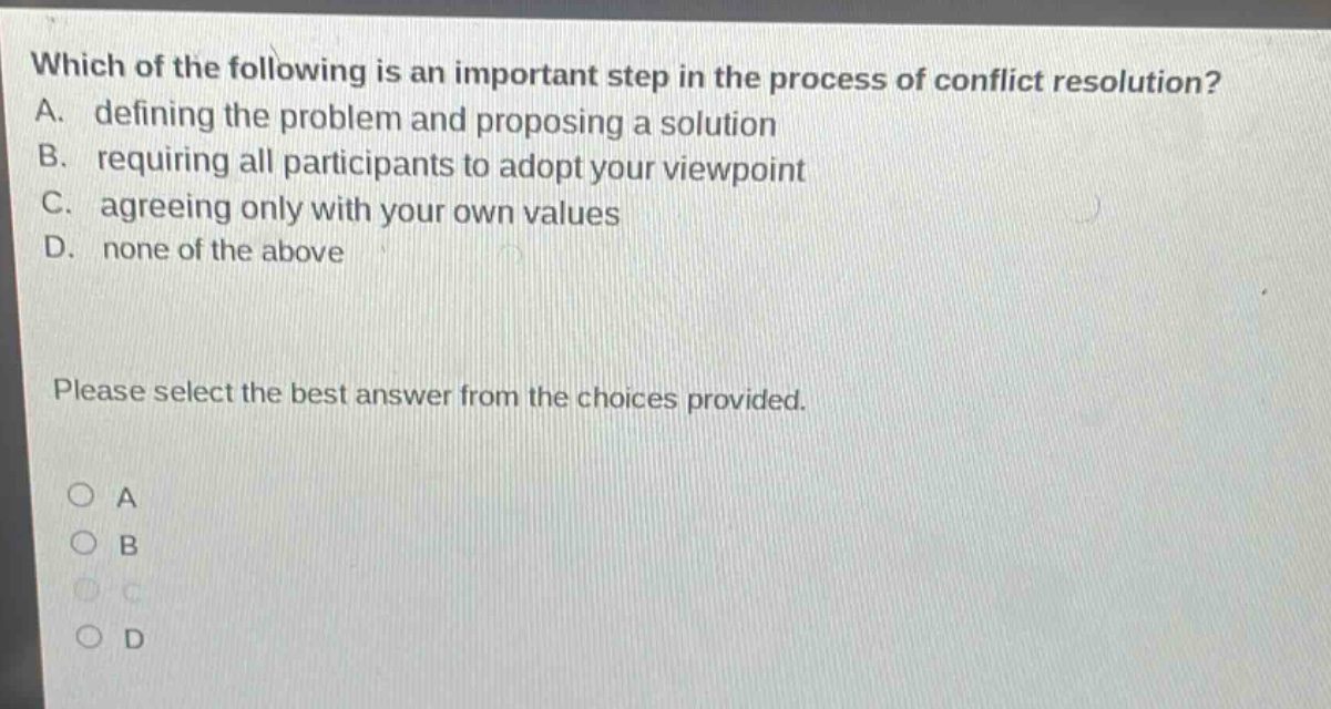 which of the following is an important step in the process of conflict resolution? a. defining the problem and proposing a solution b. requiring all participants to adopt your viewpoint c. agreeing only with your own values d. none of the above please select the best answer from the choices provided. a b c d