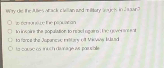 why did the allies attack civilian and military targets in japan?\no to demoralize the population\no to inspire the population to rebel against the government\no to force the japanese military off midway island\no to cause as much damage as possible