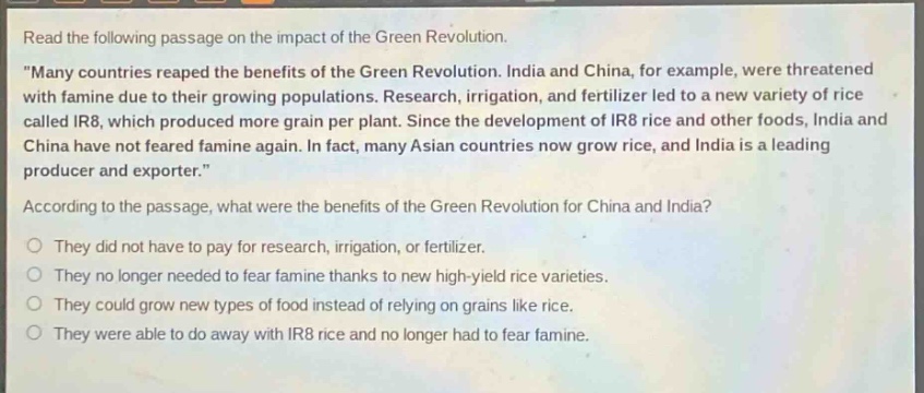 read the following passage on the impact of the green revolution. \many countries reaped the benefits of the green revolution. india and china, for example, were threatened with famine due to their growing populations. research, irrigation, and fertilizer led to a new variety of rice called ir8, which produced more grain per plant. since the development of ir8 rice and other foods, india and china have not feared famine again. in fact, many asian countries now grow rice, and india is a leading producer and exporter.\ according to the passage, what were the benefits of the green revolution for china and india? they did not have to pay for research, irrigation, or fertilizer. they no longer needed to fear famine thanks to new high - yield rice varieties. they could grow new types of food instead of relying on grains like rice. they were able to do away with ir8 rice and no longer had to fear famine.