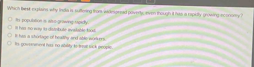 which best explains why india is suffering from widespread poverty, even though it has a rapidly growing economy? its population is also growing rapidly. it has no way to distribute available food. it has a shortage of healthy and able workers. its government has no ability to treat sick people.