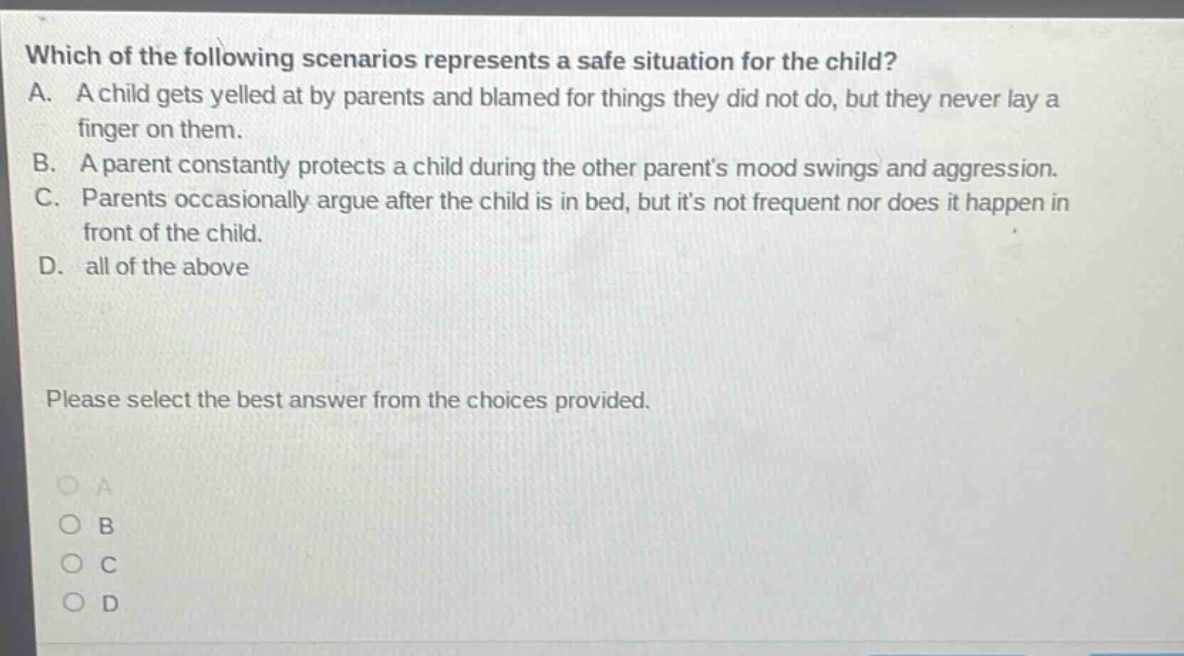 which of the following scenarios represents a safe situation for the child? a. a child gets yelled at by parents and blamed for things they did not do, but they never lay a finger on them. b. a parent constantly protects a child during the other parents mood swings and aggression. c. parents occasionally argue after the child is in bed, but its not frequent nor does it happen in front of the child. d. all of the above please select the best answer from the choices provided.