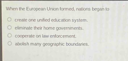 when the european union formed, nations began to\ncreate one unified education system.\neliminate their home governments.\ncooperate on law enforcement.\nabolish many geographic boundaries.