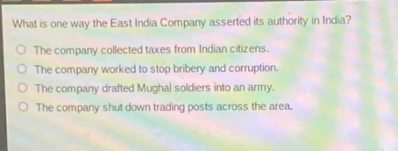 what is one way the east india company asserted its authority in india?\nthe company collected taxes from indian citizens.\nthe company worked to stop bribery and corruption.\nthe company drafted mughal soldiers into an army.\nthe company shut down trading posts across the area.