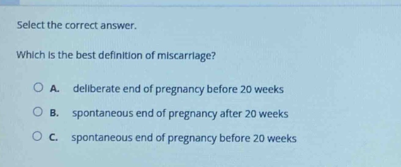 select the correct answer. which is the best definition of miscarriage? a. deliberate end of pregnancy before 20 weeks b. spontaneous end of pregnancy after 20 weeks c. spontaneous end of pregnancy before 20 weeks