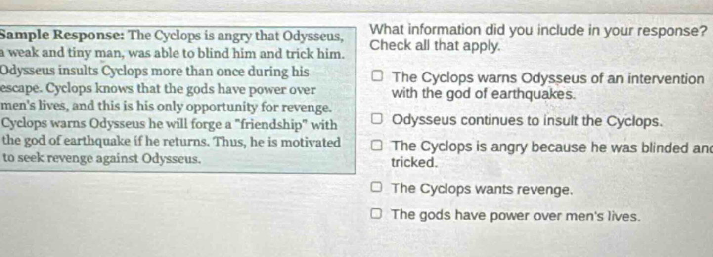 sample response: the cyclops is angry that odysseus, a weak and tiny man, was able to blind him and trick him. odysseus insults cyclops more than once during his escape. cyclops knows that the gods have power over mens lives, and this is his only opportunity for revenge. cyclops warns odysseus he will forge a \friendship\ with the god of earthquake if he returns. thus, he is motivated to seek revenge against odysseus. what information did you include in your response? check all that apply. the cyclops warns odysseus of an intervention with the god of earthquakes. odysseus continues to insult the cyclops. the cyclops is angry because he was blinded and tricked. the cyclops wants revenge. the gods have power over mens lives.