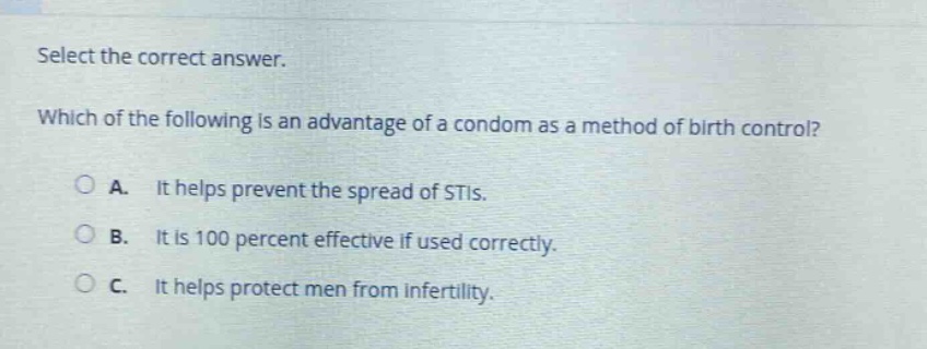 select the correct answer. which of the following is an advantage of a condom as a method of birth control? a. it helps prevent the spread of stis. b. it is 100 percent effective if used correctly. c. it helps protect men from infertility.