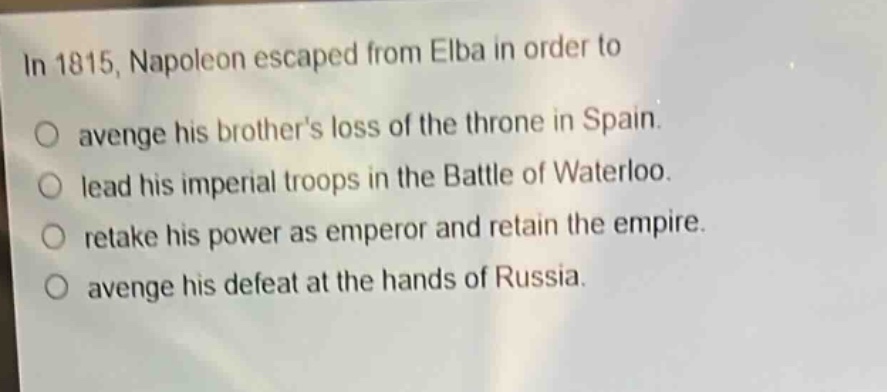 in 1815, napoleon escaped from elba in order to\no avenge his brothers loss of the throne in spain.\no lead his imperial troops in the battle of waterloo.\no retake his power as emperor and retain the empire.\no avenge his defeat at the hands of russia.