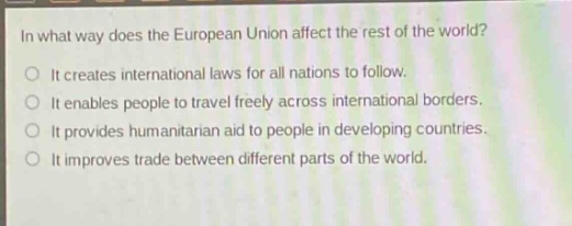 in what way does the european union affect the rest of the world?\nit creates international laws for all nations to follow.\nit enables people to travel freely across international borders.\nit provides humanitarian aid to people in developing countries.\nit improves trade between different parts of the world.