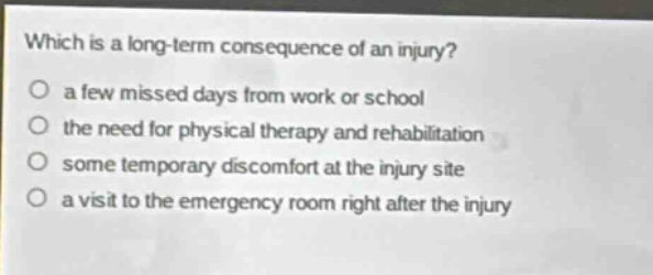 which is a long - term consequence of an injury?\no a few missed days from work or school\no the need for physical therapy and rehabilitation\no some temporary discomfort at the injury site\no a visit to the emergency room right after the injury