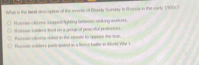 what is the best description of the events of bloody sunday in russia in the early 1900s?\nrussian citizens stopped fighting between striking workers.\nrussian soldiers fired on a group of peaceful protestors.\nrussian citizens rioted in the streets to oppose the tsar.\nrussian soldiers participated in a fierce battle in world war i.