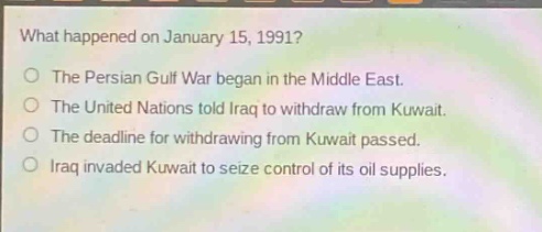 what happened on january 15, 1991?\nthe persian gulf war began in the middle east.\nthe united nations told iraq to withdraw from kuwait.\nthe deadline for withdrawing from kuwait passed.\niraq invaded kuwait to seize control of its oil supplies.