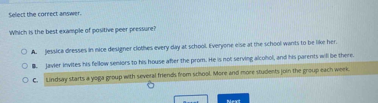 select the correct answer. which is the best example of positive peer pressure? a. jessica dresses in nice designer clothes every day at school. everyone else at the school wants to be like her. b. javier invites his fellow seniors to his house after the prom. he is not serving alcohol, and his parents will be there. c. lindsay starts a yoga group with several friends from school. more and more students join the group each week.