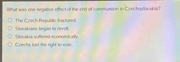 what was one negative effect of the end of communism in czechoslovakia?\nthe czech republic fractured.\nslovakians began to revolt.\nslovakia suffered economically.\nczechs lost the right to vote.