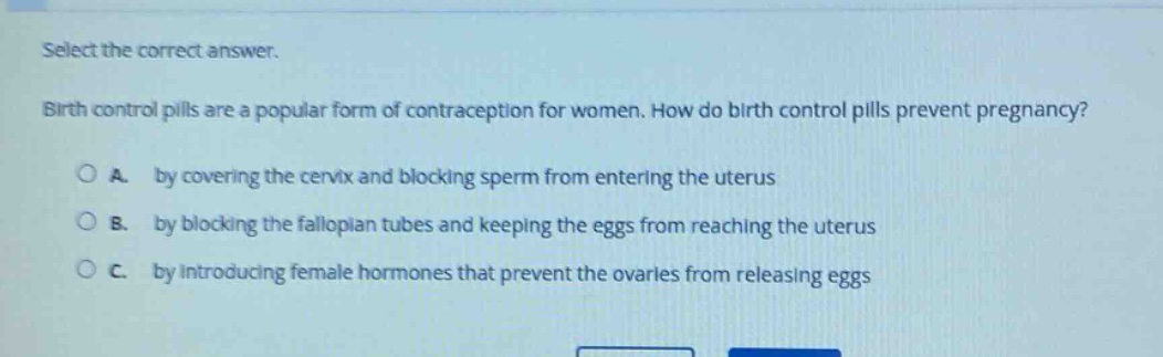 select the correct answer. birth control pills are a popular form of contraception for women. how do birth control pills prevent pregnancy? a. by covering the cervix and blocking sperm from entering the uterus b. by blocking the fallopian tubes and keeping the eggs from reaching the uterus c. by introducing female hormones that prevent the ovaries from releasing eggs