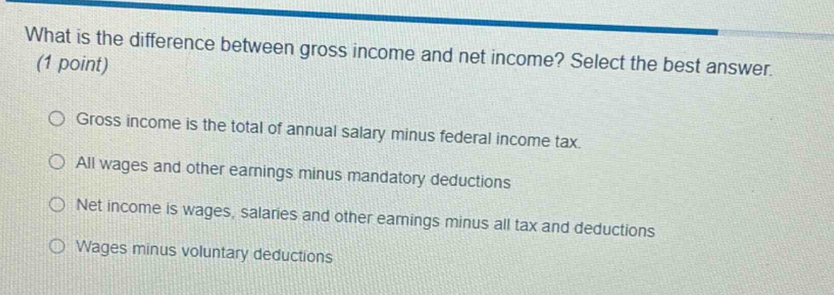 what is the difference between gross income and net income? select the best answer. (1 point) gross income is the total of annual salary minus federal income tax. all wages and other earnings minus mandatory deductions net income is wages, salaries and other earnings minus all tax and deductions wages minus voluntary deductions