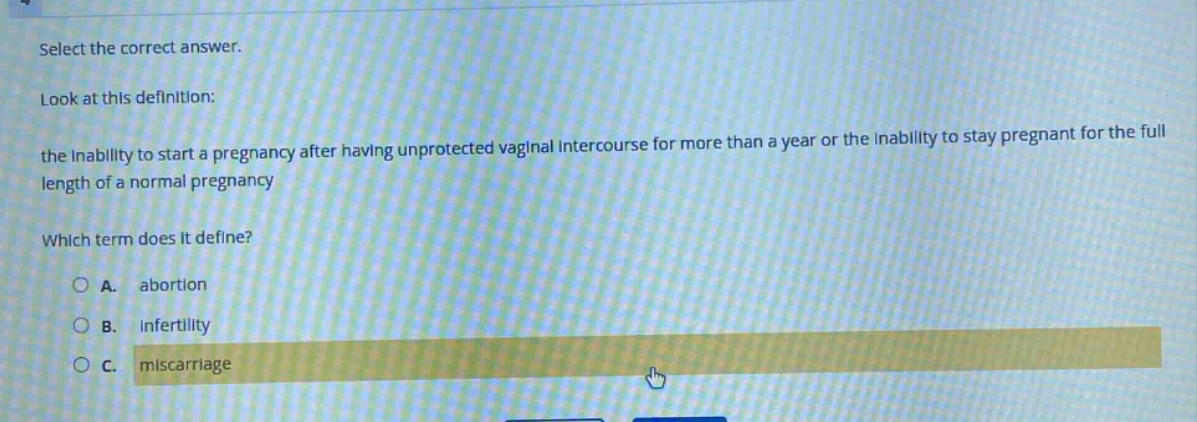 select the correct answer. look at this definition: the inability to start a pregnancy after having unprotected vaginal intercourse for more than a year or the inability to stay pregnant for the full length of a normal pregnancy which term does it define? a. abortion b. infertility c. miscarriage