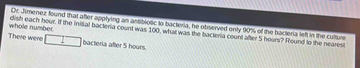 dr. jimenez found that after applying an antibiotic to bacteria, he observed only 90% of the bacteria left in the culture dish each hour. if the initial bacteria count was 100, what was the bacteria count after 5 hours? round to the nearest whole number. there were bacteria after 5 hours.