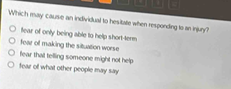 which may cause an individual to hesitate when responding to an injury?\nfear of only being able to help short - term\nfear of making the situation worse\nfear that telling someone might not help\nfear of what other people may say