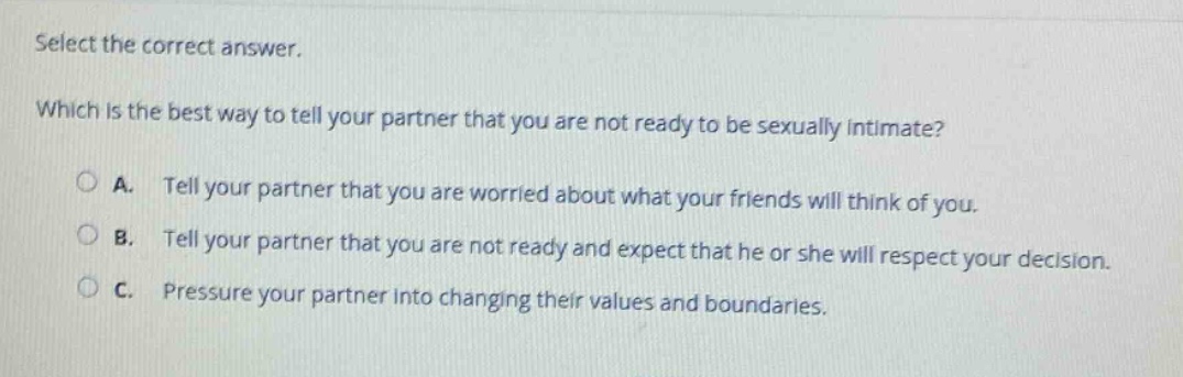 select the correct answer. which is the best way to tell your partner that you are not ready to be sexually intimate? a. tell your partner that you are worried about what your friends will think of you. b. tell your partner that you are not ready and expect that he or she will respect your decision. c. pressure your partner into changing their values and boundaries.