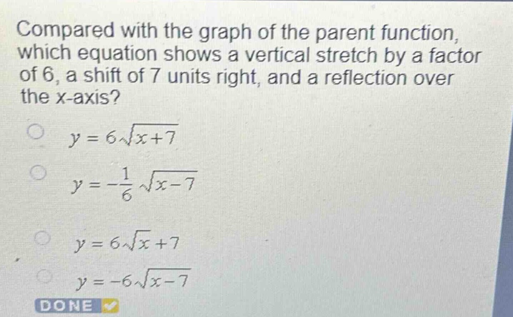compared with the graph of the parent function, which equation shows a vertical stretch by a factor of 6, a shift of 7 units right, and a reflection over the x - axis?\n$y = 6\\sqrt{x + 7}$\n$y=-\frac{1}{6}\\sqrt{x - 7}$\n$y = 6\\sqrt{x}+7$\n$y=-6\\sqrt{x - 7}$\ndone