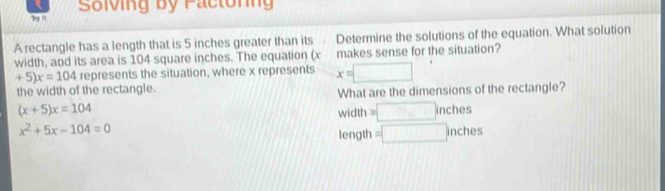 a rectangle has a length that is 5 inches greater than its width, and its area is 104 square inches. the equation (x + 5)x = 104 represents the situation, where x represents the width of the rectangle. (x + 5)x = 104 x² + 5x - 104 = 0 determine the solutions of the equation. what solution makes sense for the situation? x = what are the dimensions of the rectangle? width = inches length = inches