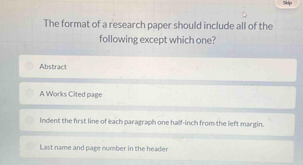 the format of a research paper should include all of the following except which one? abstract a works cited page indent the first line of each paragraph one half - inch from the left margin. last name and page number in the header