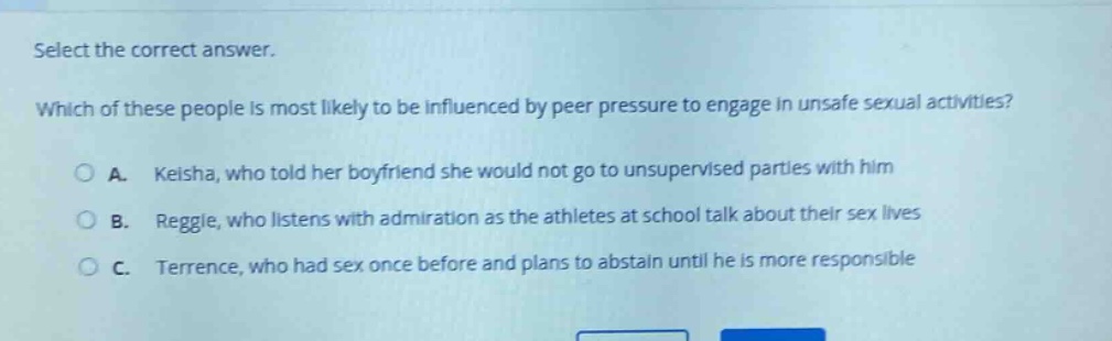 select the correct answer. which of these people is most likely to be influenced by peer pressure to engage in unsafe sexual activities? a. keisha, who told her boyfriend she would not go to unsupervised parties with him b. reggie, who listens with admiration as the athletes at school talk about their sex lives c. terrence, who had sex once before and plans to abstain until he is more responsible
