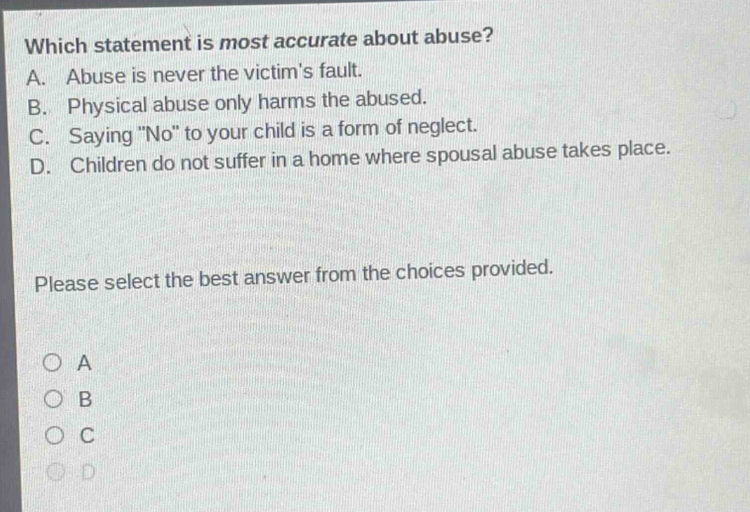 which statement is most accurate about abuse? a. abuse is never the victims fault. b. physical abuse only harms the abused. c. saying \no\ to your child is a form of neglect. d. children do not suffer in a home where spousal abuse takes place. please select the best answer from the choices provided. o a o b o c o d