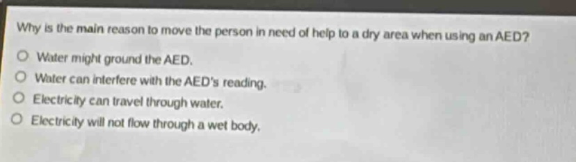 why is the main reason to move the person in need of help to a dry area when using an aed?\no water might ground the aed.\no water can interfere with the aeds reading.\no electricity can travel through water.\no electricity will not flow through a wet body.