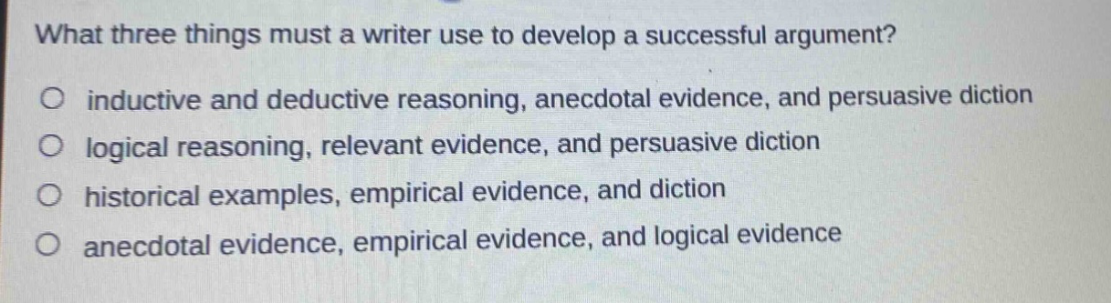what three things must a writer use to develop a successful argument?\no inductive and deductive reasoning, anecdotal evidence, and persuasive diction\no logical reasoning, relevant evidence, and persuasive diction\no historical examples, empirical evidence, and diction\no anecdotal evidence, empirical evidence, and logical evidence