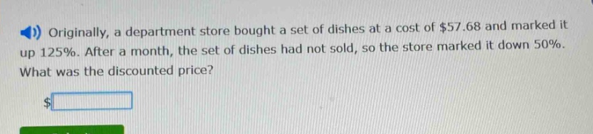originally, a department store bought a set of dishes at a cost of $57.68 and marked it up 125%. after a month, the set of dishes had not sold, so the store marked it down 50%. what was the discounted price? $