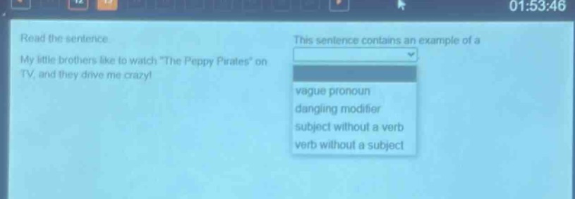 read the sentence. my little brothers like to watch \the peppy pirates\ on tv, and they drive me crazy! this sentence contains an example of a vague pronoun, dangling modifier, subject without a verb, verb without a subject