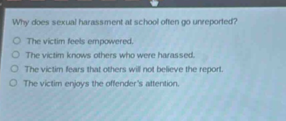 why does sexual harassment at school often go unreported?\nthe victim feels empowered.\nthe victim knows others who were harassed.\nthe victim fears that others will not believe the report.\nthe victim enjoys the offenders attention.