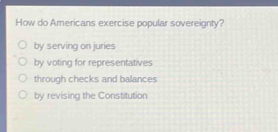 how do americans exercise popular sovereignty?\nby serving on juries\nby voting for representatives\nthrough checks and balances\nby revising the constitution