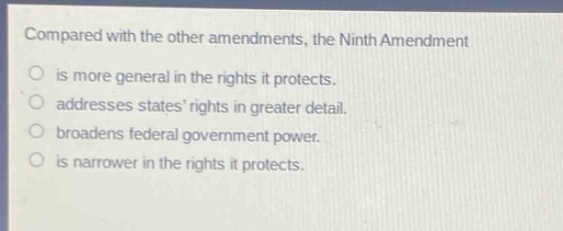 compared with the other amendments, the ninth amendment\nis more general in the rights it protects.\naddresses states rights in greater detail.\nbroadens federal government power.\nis narrower in the rights it protects.
