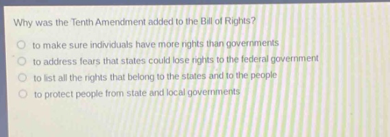 why was the tenth amendment added to the bill of rights?\n to make sure individuals have more rights than governments\n to address fears that states could lose rights to the federal government\n to list all the rights that belong to the states and to the people\n to protect people from state and local governments