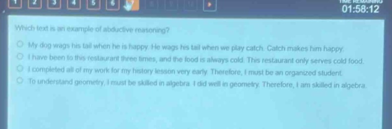 which text is an example of abductive reasoning? my dog wags his tail when he is happy. he wags his tail when we play catch. catch makes him happy. i have been to this restaurant three times, and the food is always cold. this restaurant only serves cold food. i completed all of my work for my history lesson very early. therefore, i must be an organized student. to understand geometry, i must be skilled in algebra. i did well in geometry. therefore, i am skilled in algebra.