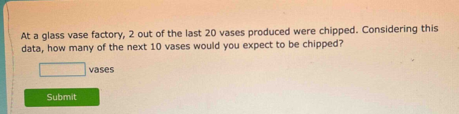 at a glass vase factory, 2 out of the last 20 vases produced were chipped. considering this data, how many of the next 10 vases would you expect to be chipped? vases
