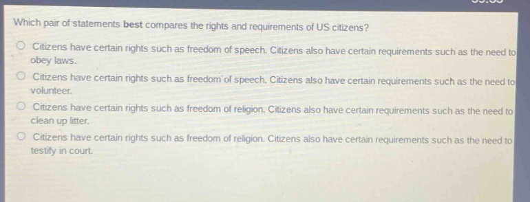 which pair of statements best compares the rights and requirements of us citizens?\ncitizens have certain rights such as freedom of speech. citizens also have certain requirements such as the need to obey laws.\ncitizens have certain rights such as freedom of speech. citizens also have certain requirements such as the need to volunteer.\ncitizens have certain rights such as freedom of religion. citizens also have certain requirements such as the need to clean up litter.\ncitizens have certain rights such as freedom of religion. citizens also have certain requirements such as the need to testify in court.