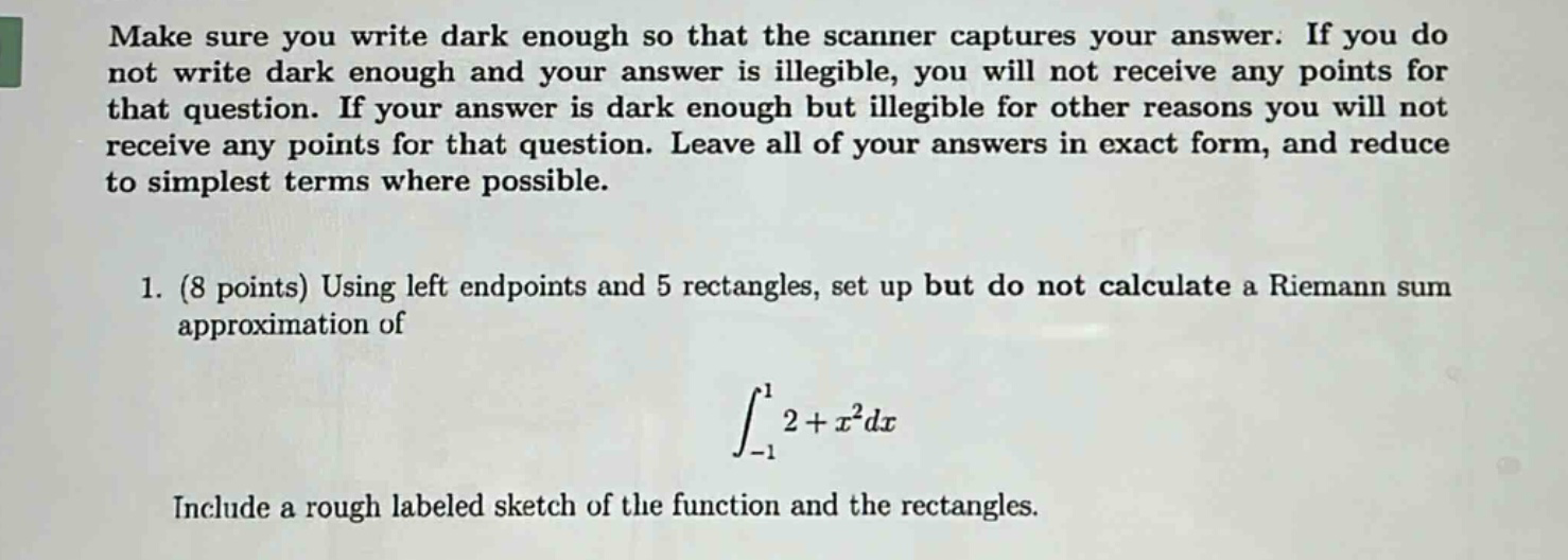make sure you write dark enough so that the scanner captures your answer. if you do not write dark enough and your answer is illegible, you will not receive any points for that question. if your answer is dark enough but illegible for other reasons you will not receive any points for that question. leave all of your answers in exact form, and reduce to simplest terms where possible. 1. (8 points) using left endpoints and 5 rectangles, set up but do not calculate a riemann sum approximation of ∫-1,1 2 + x²dx include a rough labeled sketch of the function and the rectangles.