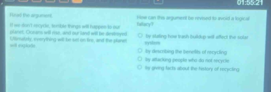 read the argument. if we dont recycle, terrible things will happen to our planet. oceans will rise, and our land will be destroyed. ultimately, everything will be set on fire, and the planet will explode. how can this argument be revised to avoid a logical fallacy? by stating how trash buildup will affect the solar system by describing the benefits of recycling by attacking people who do not recycle by giving facts about the history of recycling