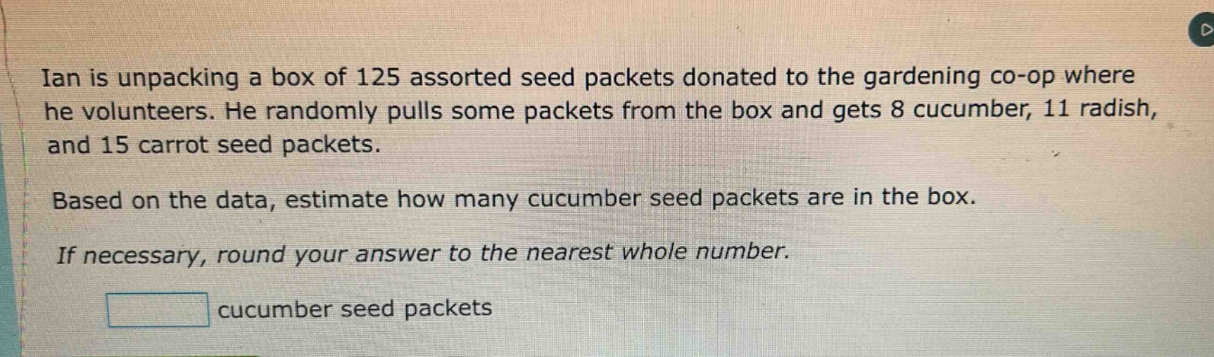 ian is unpacking a box of 125 assorted seed packets donated to the gardening co - op where he volunteers. he randomly pulls some packets from the box and gets 8 cucumber, 11 radish, and 15 carrot seed packets. based on the data, estimate how many cucumber seed packets are in the box. if necessary, round your answer to the nearest whole number. cucumber seed packets