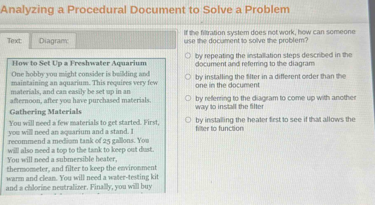 analyzing a procedural document to solve a problem\ntext: diagram:\nhow to set up a freshwater aquarium\none hobby you might consider is building and maintaining an aquarium. this requires very few materials, and can easily be set up in an afternoon, after you have purchased materials.\ngathering materials\nyou will need a few materials to get started. first, you will need an aquarium and a stand. i recommend a medium tank of 25 gallons. you will also need a top to the tank to keep out dust. you will need a submersible heater, thermometer, and filter to keep the environment warm and clean. you will need a water - testing kit and a chlorine neutralizer. finally, you will buy\nif the filtration system does not work, how can someone use the document to solve the problem?\nby repeating the installation steps described in the document and referring to the diagram\nby installing the filter in a different order than the one in the document\nby referring to the diagram to come up with another way to install the filter\nby installing the heater first to see if that allows the filter to function