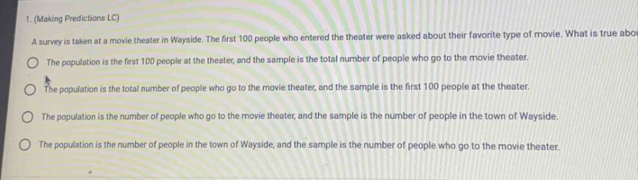 1. (making predictions lc) a survey is taken at a movie theater in wayside. the first 100 people who entered the theater were asked about their favorite type of movie. what is true about the population is the first 100 people at the theater, and the sample is the total number of people who go to the movie theater. the population is the total number of people who go to the movie theater, and the sample is the first 100 people at the theater. the population is the number of people who go to the movie theater, and the sample is the number of people in the town of wayside. the population is the number of people in the town of wayside, and the sample is the number of people who go to the movie theater.